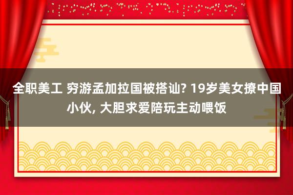 全职美工 穷游孟加拉国被搭讪? 19岁美女撩中国小伙, 大胆求爱陪玩主动喂饭