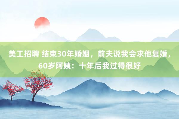 美工招聘 结束30年婚姻，前夫说我会求他复婚，60岁阿姨：十年后我过得很好