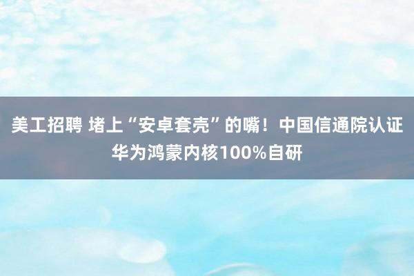 美工招聘 堵上“安卓套壳”的嘴！中国信通院认证华为鸿蒙内核100%自研