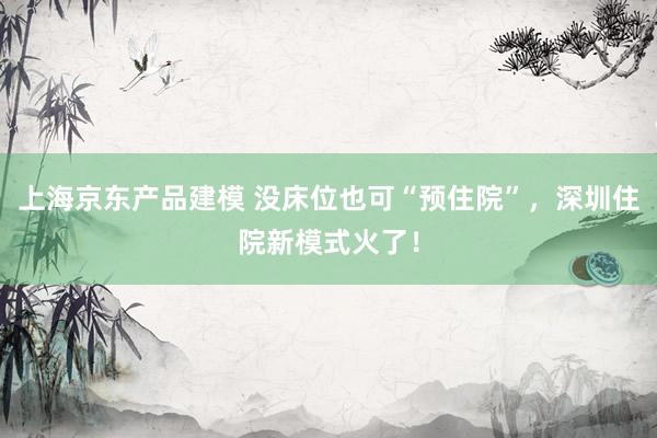 上海京东产品建模 没床位也可“预住院”，深圳住院新模式火了！