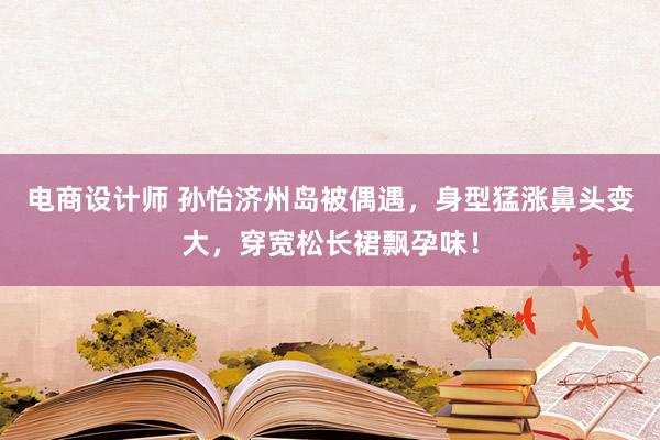 电商设计师 孙怡济州岛被偶遇，身型猛涨鼻头变大，穿宽松长裙飘孕味！