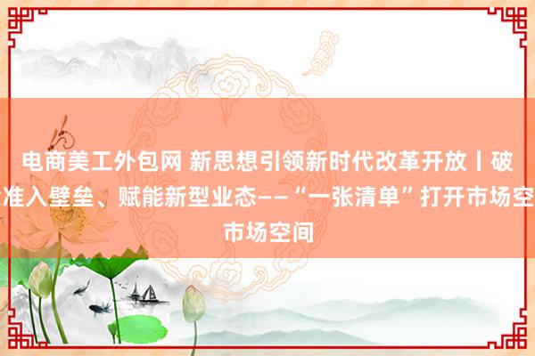 电商美工外包网 新思想引领新时代改革开放丨破除准入壁垒、赋能新型业态——“一张清单”打开市场空间