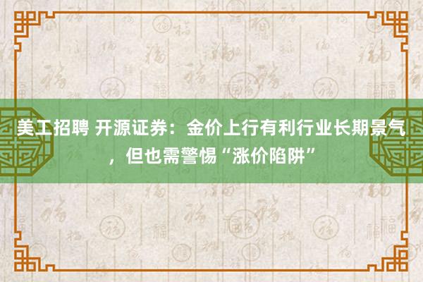 美工招聘 开源证券：金价上行有利行业长期景气，但也需警惕“涨价陷阱”