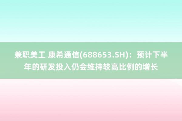 兼职美工 康希通信(688653.SH)：预计下半年的研发投入仍会维持较高比例的增长