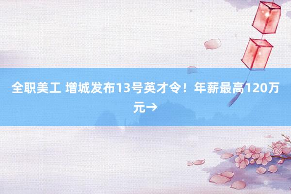 全职美工 增城发布13号英才令！年薪最高120万元→