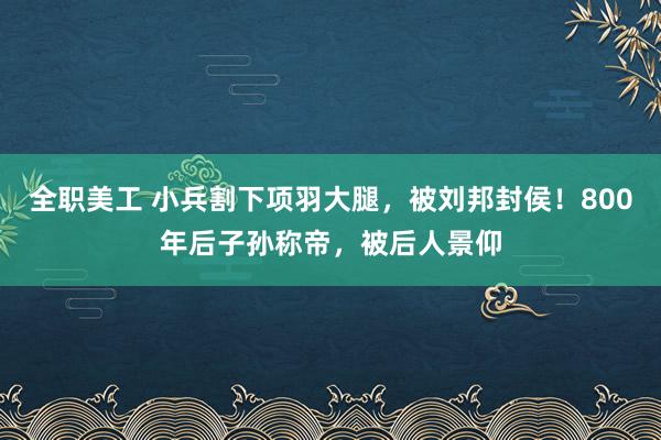 全职美工 小兵割下项羽大腿，被刘邦封侯！800年后子孙称帝，被后人景仰