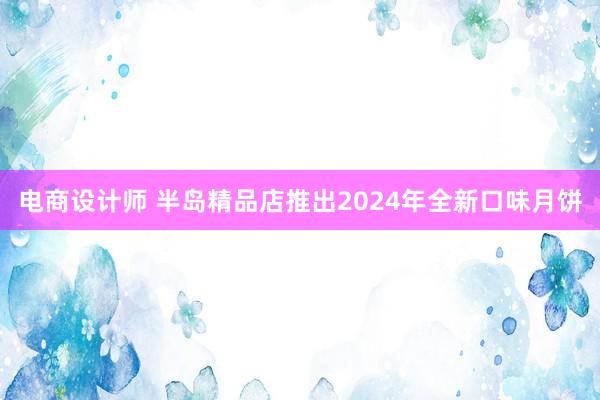 电商设计师 半岛精品店推出2024年全新口味月饼