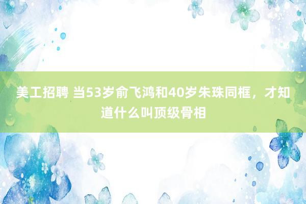 美工招聘 当53岁俞飞鸿和40岁朱珠同框，才知道什么叫顶级骨相