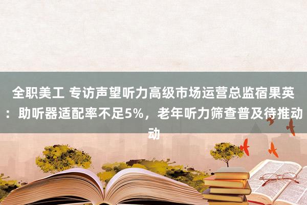 全职美工 专访声望听力高级市场运营总监宿果英：助听器适配率不足5%，老年听力筛查普及待推动