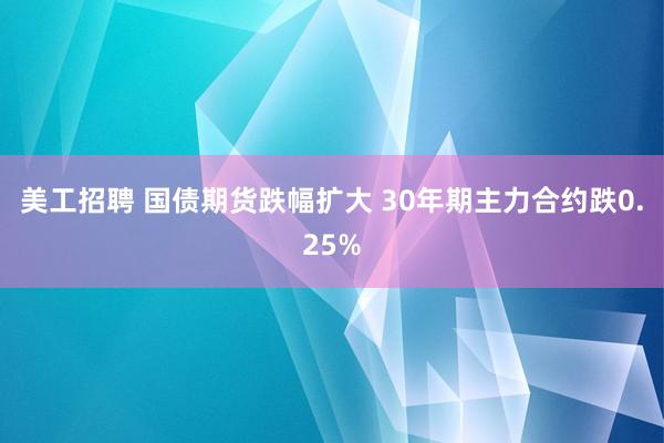 美工招聘 国债期货跌幅扩大 30年期主力合约跌0.25%