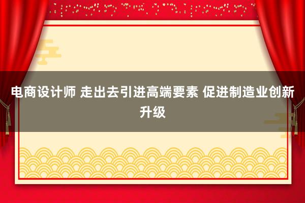 电商设计师 走出去引进高端要素 促进制造业创新升级