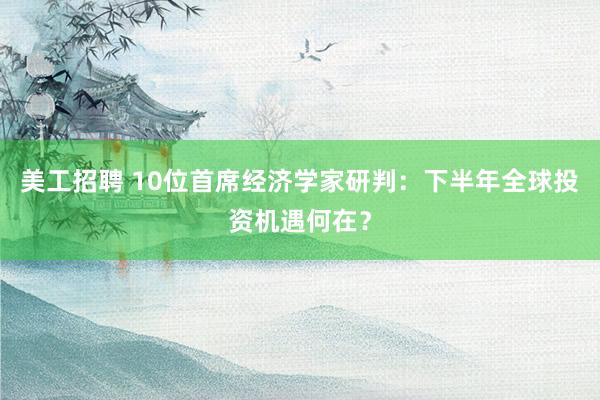 美工招聘 10位首席经济学家研判：下半年全球投资机遇何在？