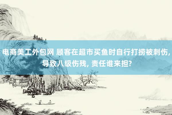 电商美工外包网 顾客在超市买鱼时自行打捞被刺伤, 导致八级伤残, 责任谁来担?