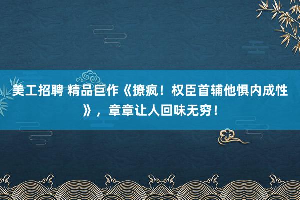 美工招聘 精品巨作《撩疯！权臣首辅他惧内成性》，章章让人回味无穷！