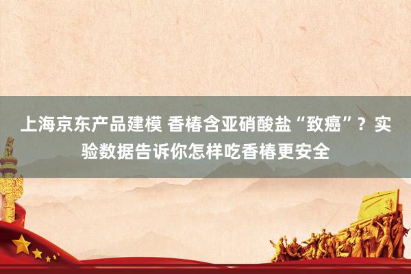 上海京东产品建模 香椿含亚硝酸盐“致癌”？实验数据告诉你怎样吃香椿更安全