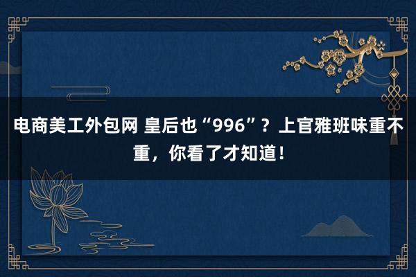 电商美工外包网 皇后也“996”？上官雅班味重不重，你看了才知道！