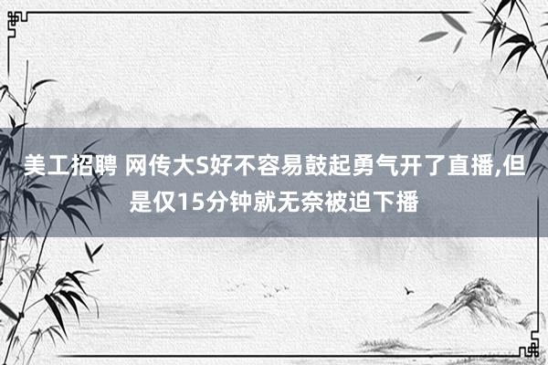 美工招聘 网传大S好不容易鼓起勇气开了直播,但是仅15分钟就无奈被迫下播