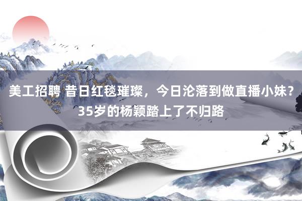 美工招聘 昔日红毯璀璨，今日沦落到做直播小妹？35岁的杨颖踏上了不归路