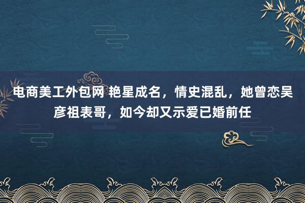 电商美工外包网 艳星成名，情史混乱，她曾恋吴彦祖表哥，如今却又示爱已婚前任