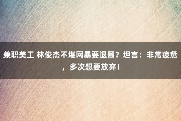 兼职美工 林俊杰不堪网暴要退圈？坦言：非常疲惫，多次想要放弃！