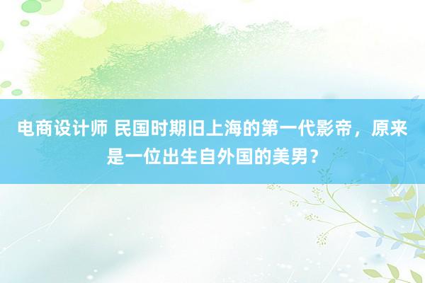 电商设计师 民国时期旧上海的第一代影帝，原来是一位出生自外国的美男？