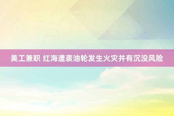 美工兼职 红海遭袭油轮发生火灾并有沉没风险