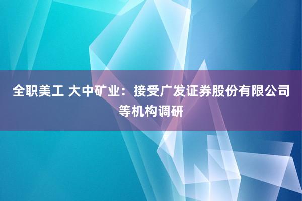 全职美工 大中矿业：接受广发证券股份有限公司等机构调研