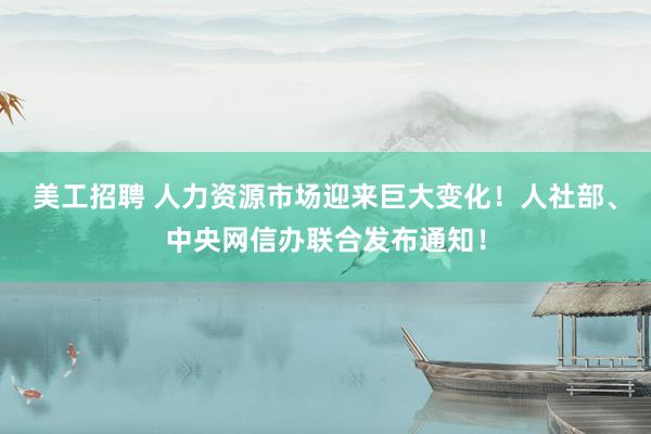 美工招聘 人力资源市场迎来巨大变化！人社部、中央网信办联合发布通知！