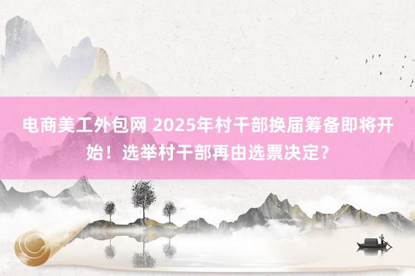 电商美工外包网 2025年村干部换届筹备即将开始！选举村干部再由选票决定？