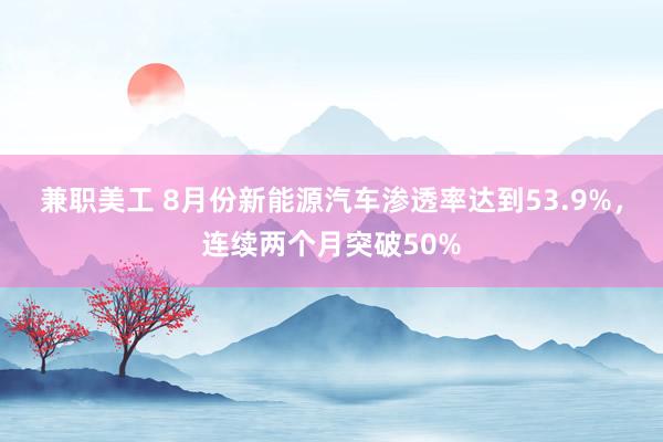 兼职美工 8月份新能源汽车渗透率达到53.9%，连续两个月突破50%