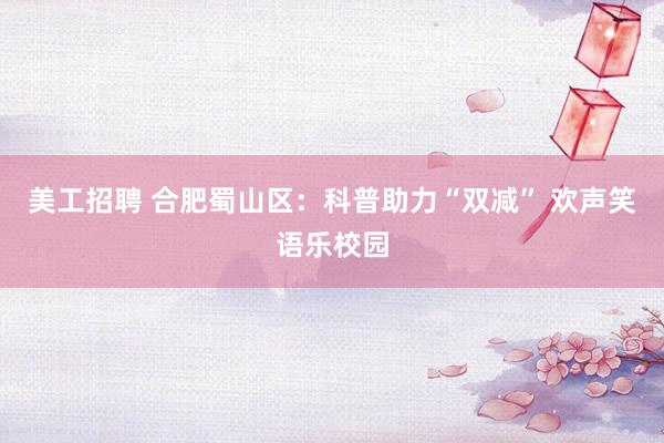 美工招聘 合肥蜀山区：科普助力“双减” 欢声笑语乐校园