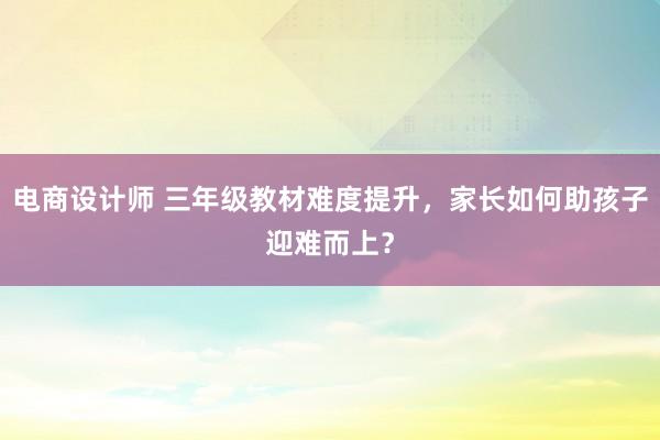 电商设计师 三年级教材难度提升，家长如何助孩子迎难而上？